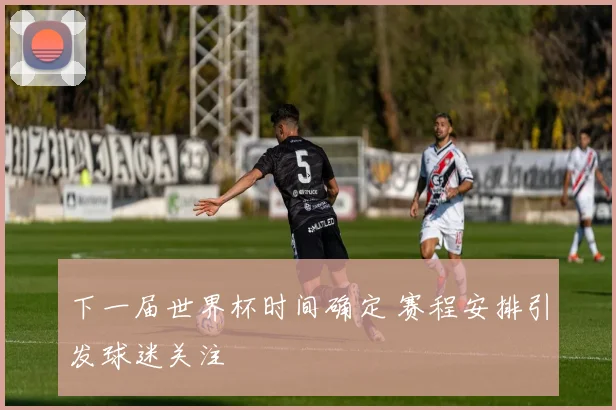 下一届世界杯时间确定 赛程安排引发球迷关注