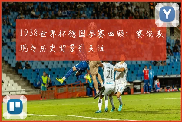 1938世界杯德国参赛回顾：赛场表现与历史背景引关注